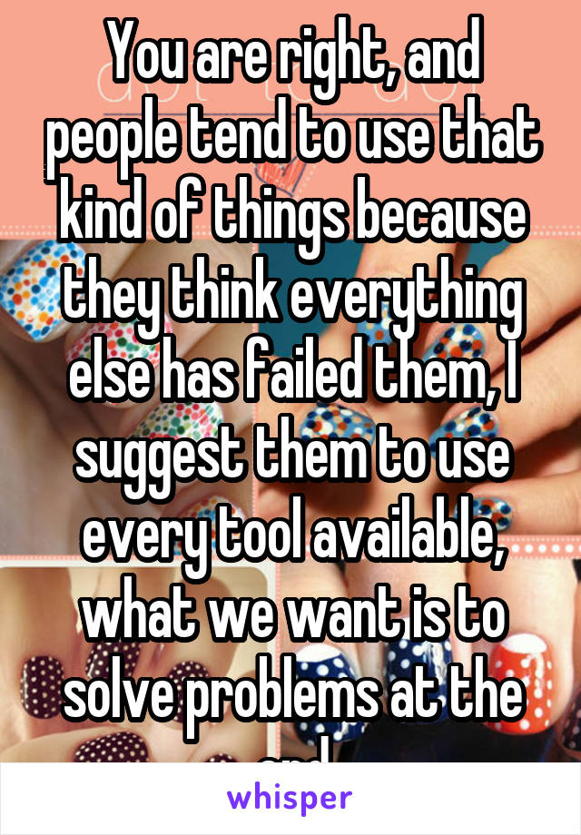 You are right, and people tend to use that kind of things because they think everything else has failed them, I suggest them to use every tool available, what we want is to solve problems at the end