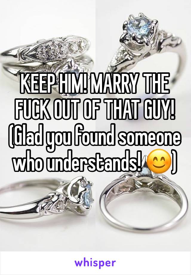 KEEP HIM! MARRY THE FUCK OUT OF THAT GUY! 
(Glad you found someone who understands! 😊)