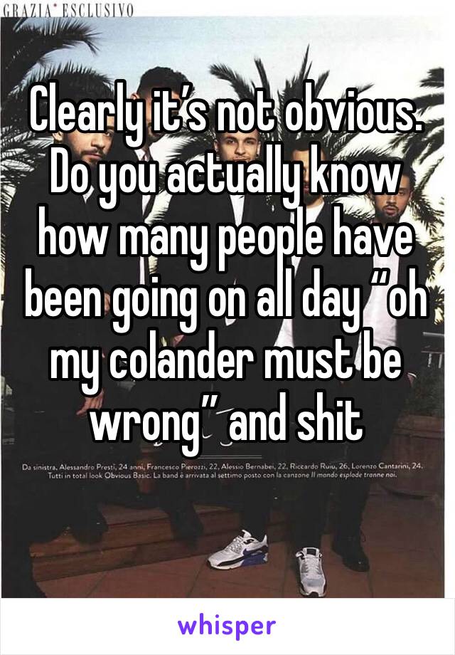 Clearly it’s not obvious. 
Do you actually know how many people have been going on all day “oh my colander must be wrong” and shit 