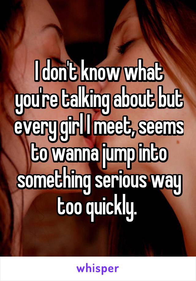 I don't know what you're talking about but every girl I meet, seems to wanna jump into something serious way too quickly. 