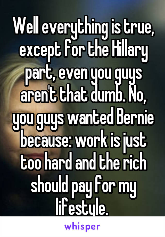 Well everything is true, except for the Hillary part, even you guys aren't that dumb. No, you guys wanted Bernie because: work is just too hard and the rich should pay for my lifestyle. 