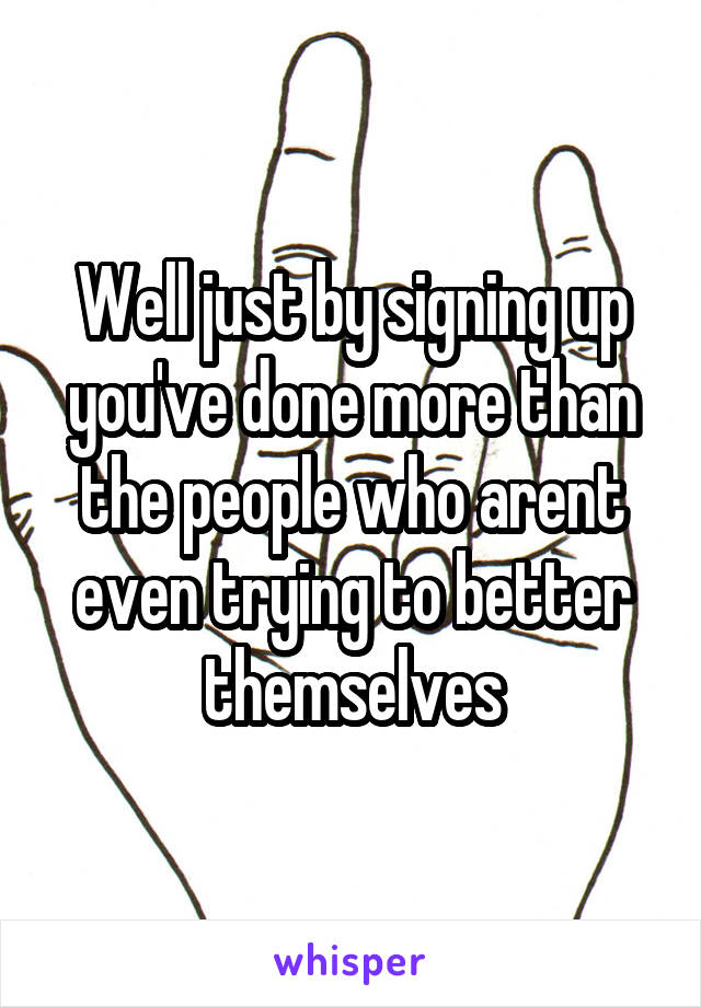 Well just by signing up you've done more than the people who arent even trying to better themselves