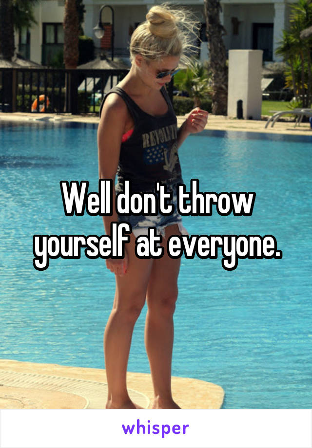 Well don't throw yourself at everyone.