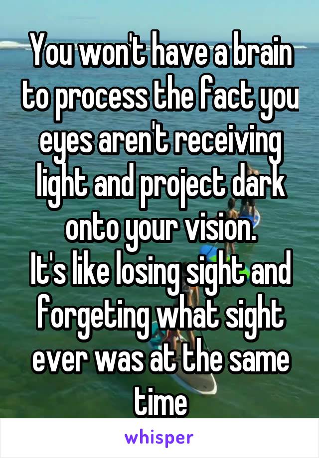 You won't have a brain to process the fact you eyes aren't receiving light and project dark onto your vision.
It's like losing sight and forgeting what sight ever was at the same time