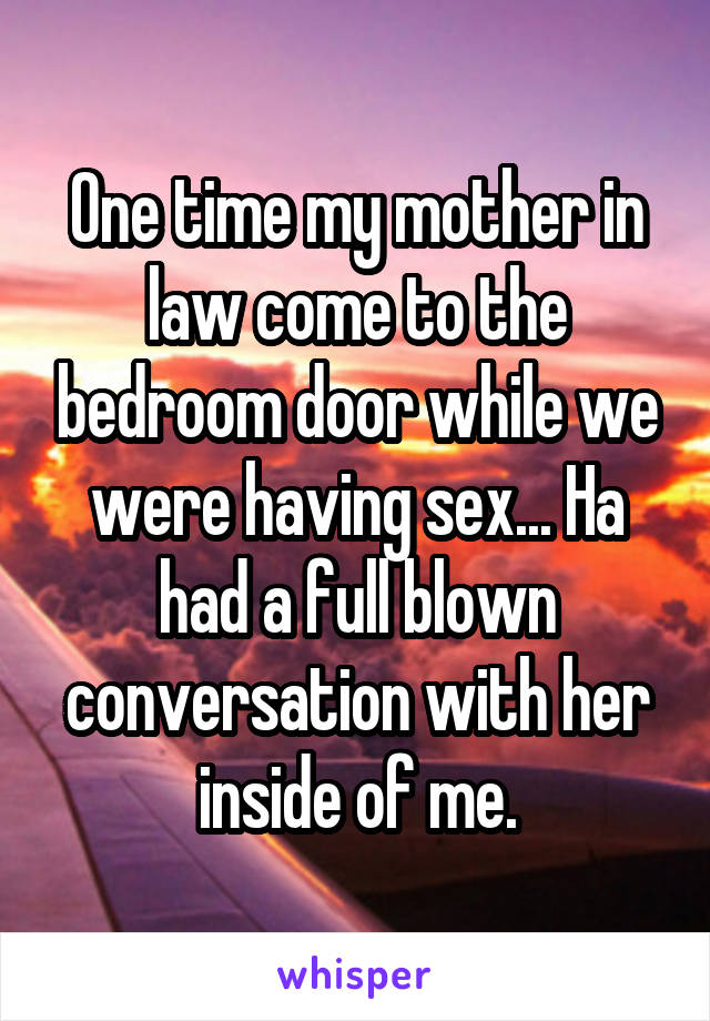 One time my mother in law come to the bedroom door while we were having sex... Ha had a full blown conversation with her inside of me.