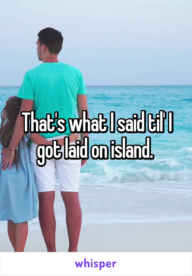 That's what I said til' I got laid on island. 