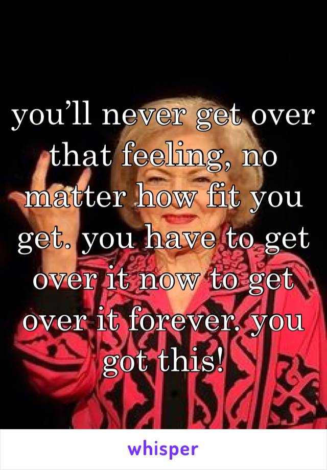 you’ll never get over that feeling, no matter how fit you get. you have to get over it now to get over it forever. you got this!