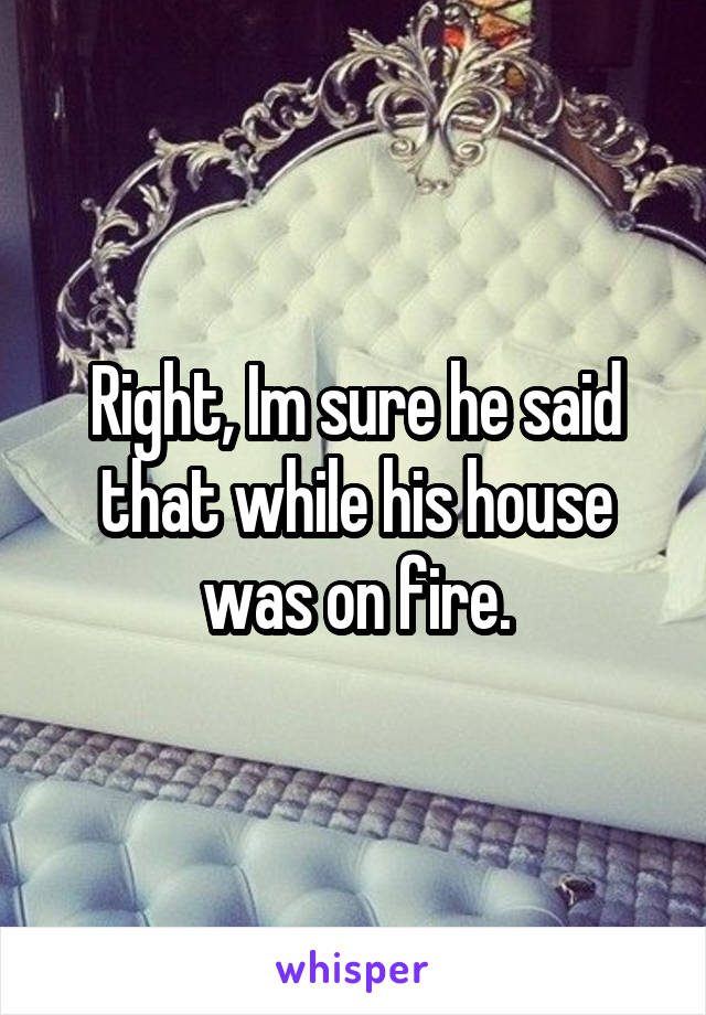 Right, Im sure he said that while his house was on fire.