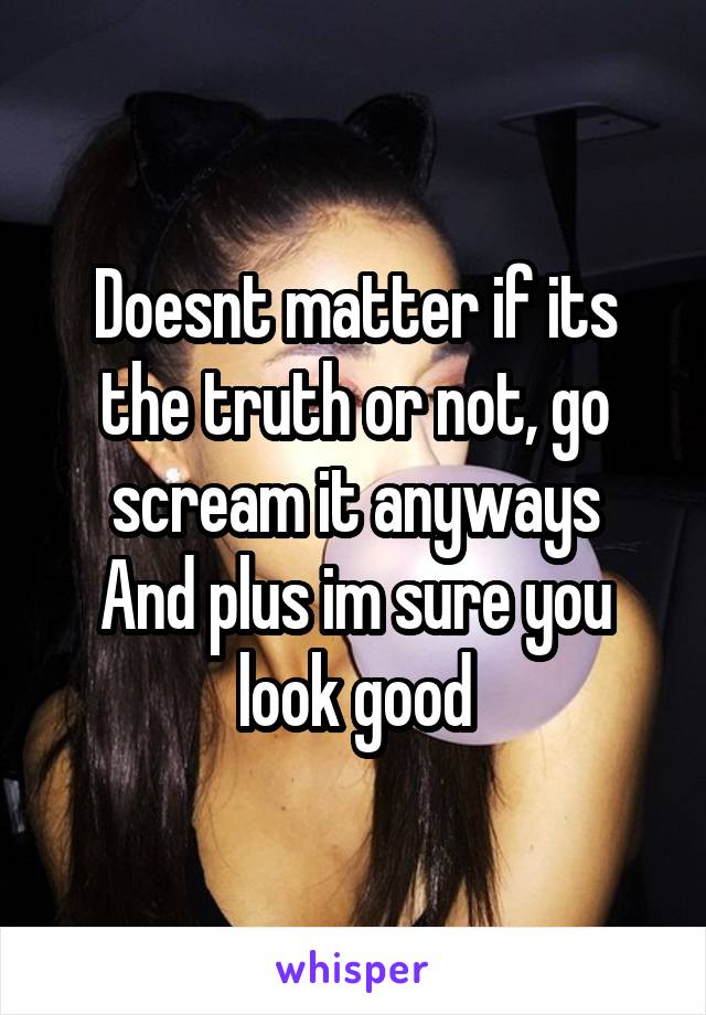 Doesnt matter if its the truth or not, go scream it anyways
And plus im sure you look good