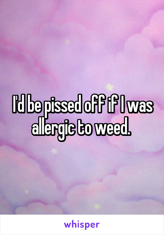 I'd be pissed off if I was allergic to weed. 