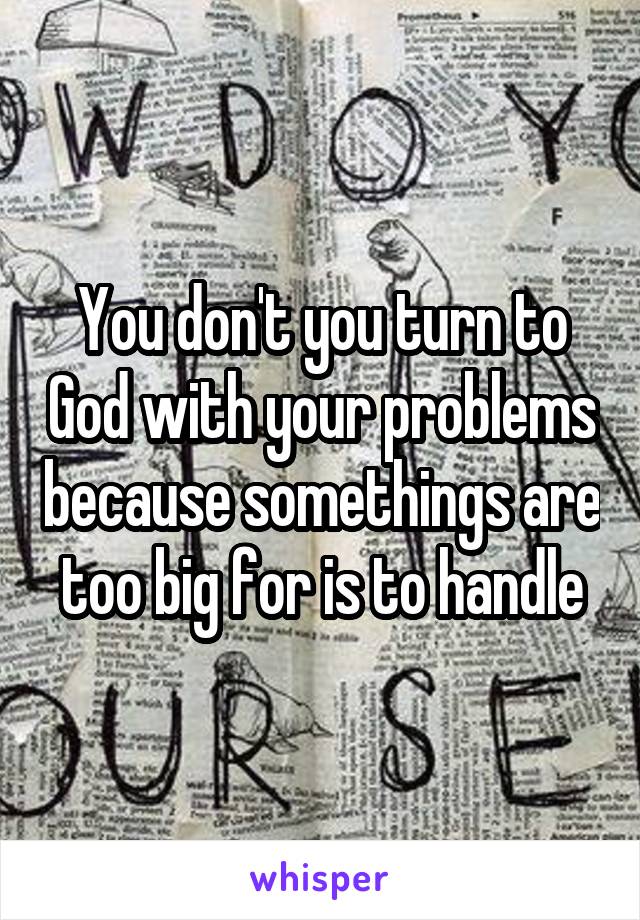 You don't you turn to God with your problems because somethings are too big for is to handle