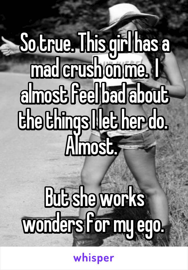 So true. This girl has a mad crush on me.  I almost feel bad about the things I let her do.  Almost.  

But she works wonders for my ego. 