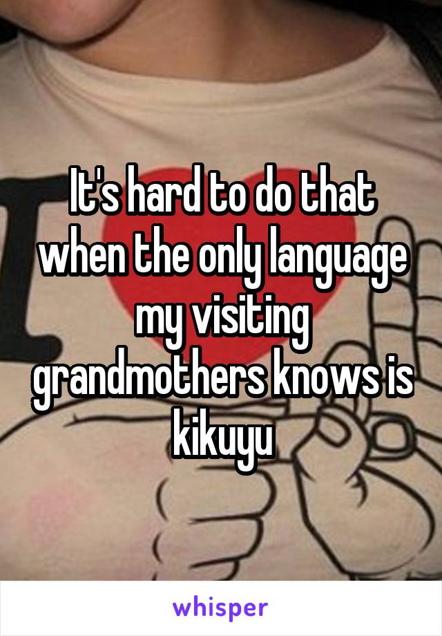 It's hard to do that when the only language my visiting grandmothers knows is kikuyu