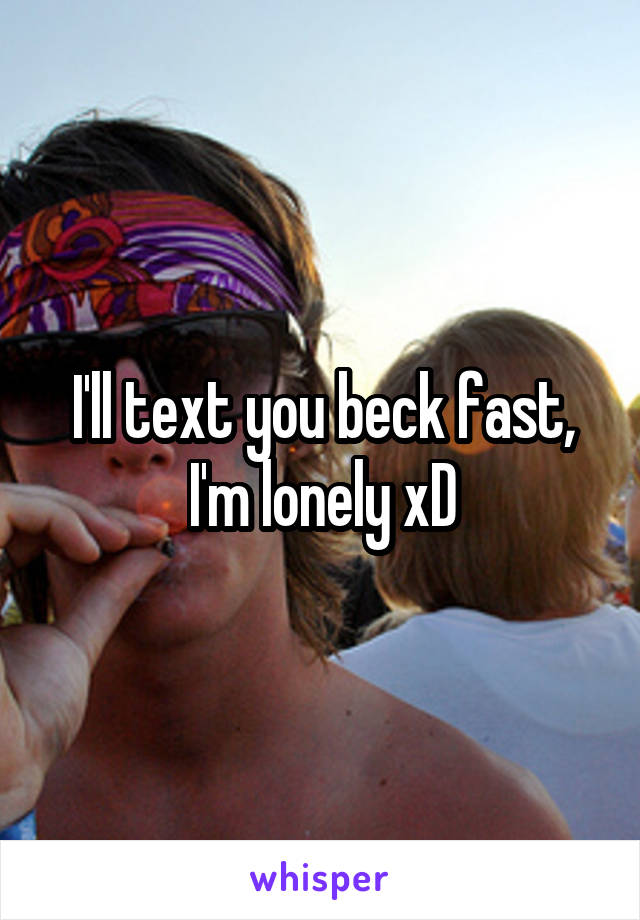 I'll text you beck fast, I'm lonely xD