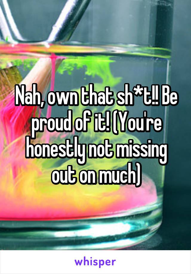 Nah, own that sh*t!! Be proud of it! (You're honestly not missing out on much)
