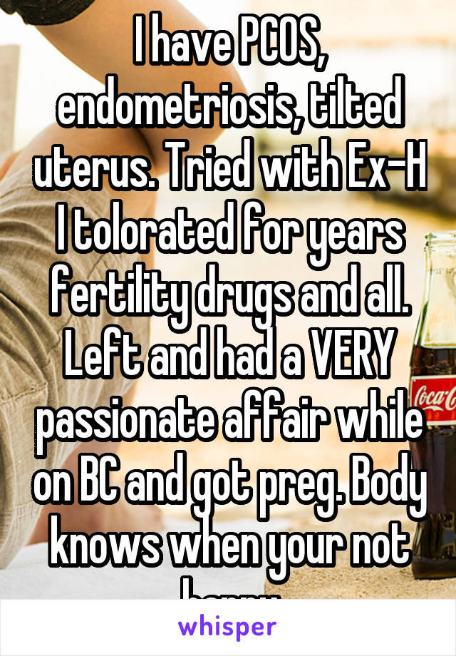 I have PCOS, endometriosis, tilted uterus. Tried with Ex-H I tolorated for years fertility drugs and all. Left and had a VERY passionate affair while on BC and got preg. Body knows when your not happy