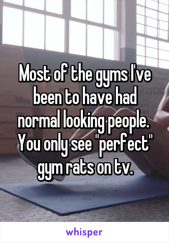 Most of the gyms I've been to have had normal looking people.  You only see "perfect" gym rats on tv.