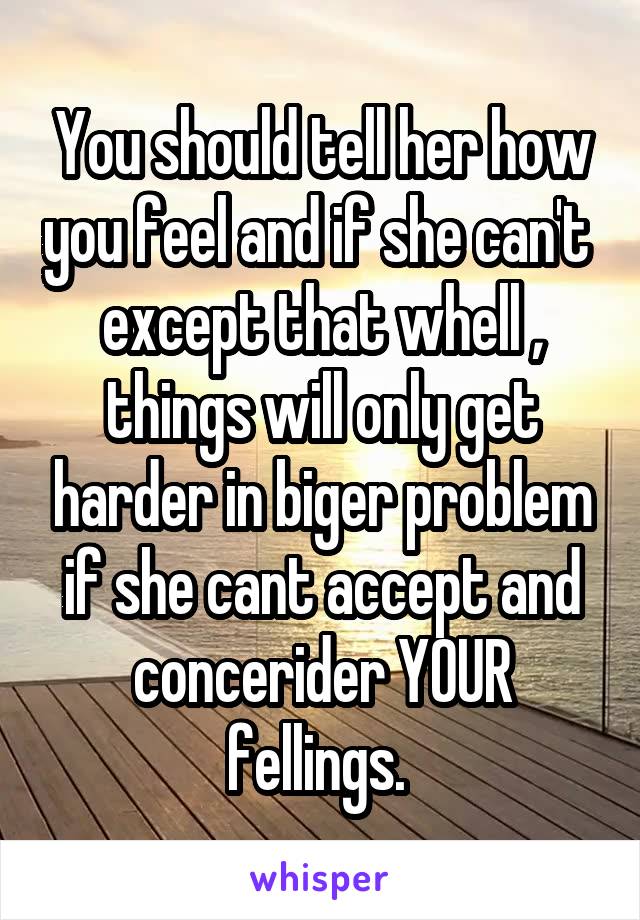 You should tell her how you feel and if she can't  except that whell , things will only get harder in biger problem if she cant accept and concerider YOUR fellings. 