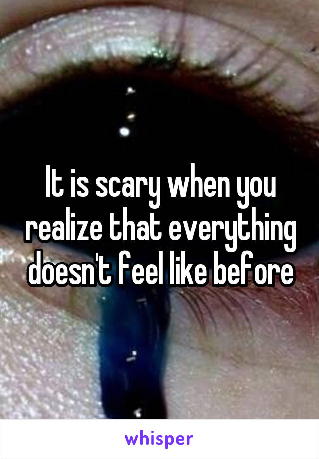 It is scary when you realize that everything doesn't feel like before
