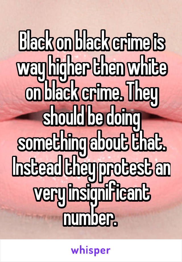 Black on black crime is way higher then white on black crime. They should be doing something about that. Instead they protest an very insignificant number. 