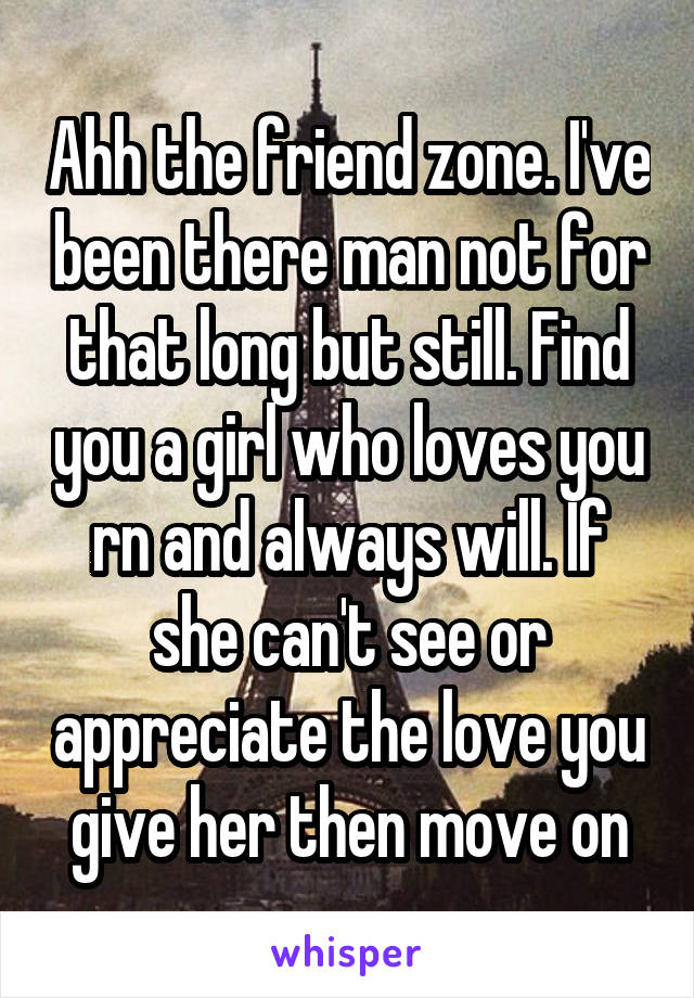 Ahh the friend zone. I've been there man not for that long but still. Find you a girl who loves you rn and always will. If she can't see or appreciate the love you give her then move on