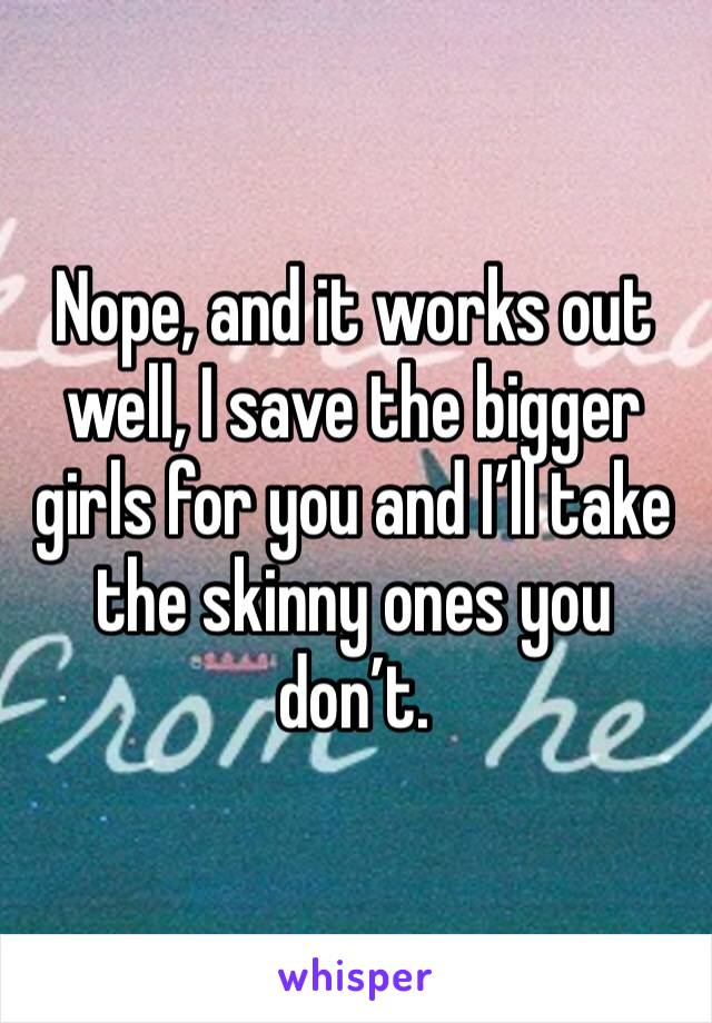 Nope, and it works out well, I save the bigger girls for you and I’ll take the skinny ones you don’t. 