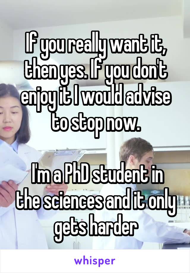 If you really want it, then yes. If you don't enjoy it I would advise to stop now.

 I'm a PhD student in the sciences and it only gets harder