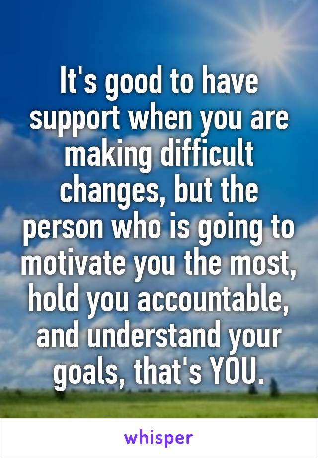 It's good to have support when you are making difficult changes, but the person who is going to motivate you the most, hold you accountable, and understand your goals, that's YOU.