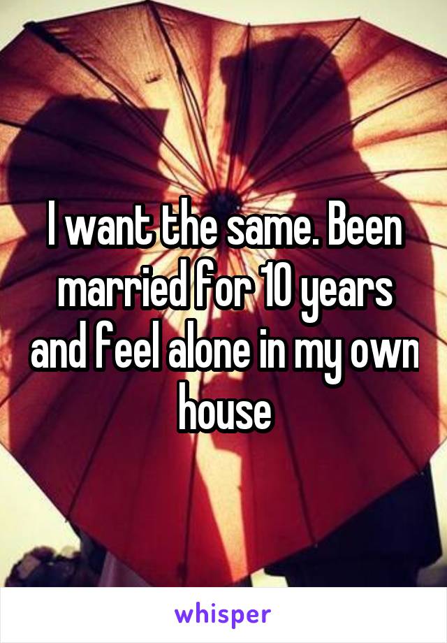 I want the same. Been married for 10 years and feel alone in my own house