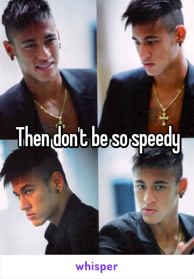 Then don't be so speedy