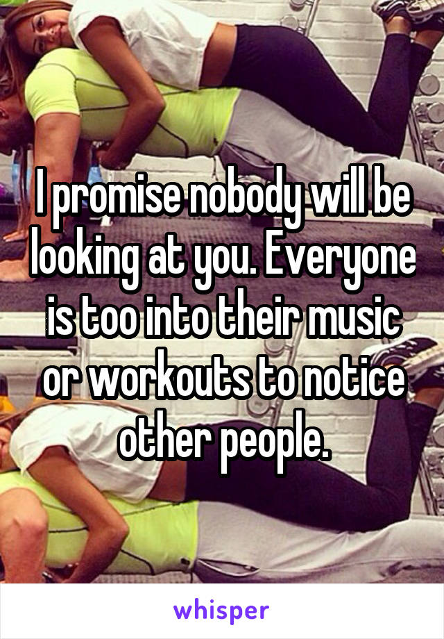 I promise nobody will be looking at you. Everyone is too into their music or workouts to notice other people.