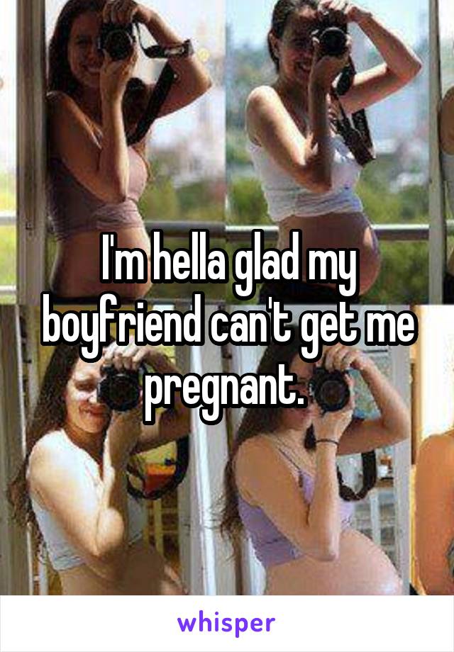 I'm hella glad my boyfriend can't get me pregnant. 