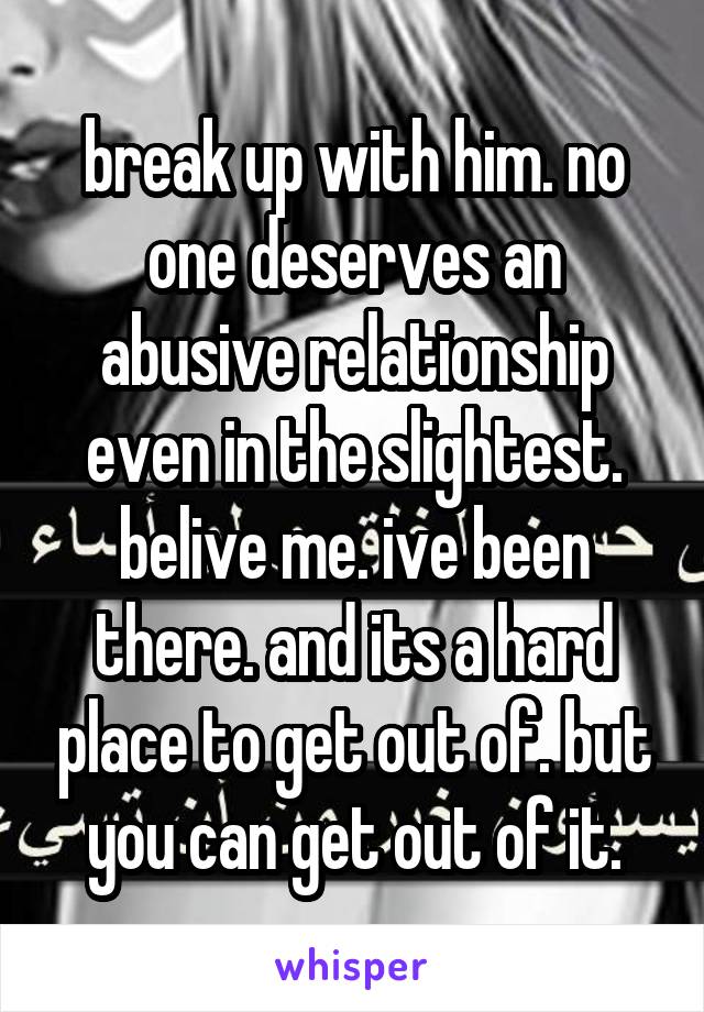break up with him. no one deserves an abusive relationship even in the slightest. belive me. ive been there. and its a hard place to get out of. but you can get out of it.