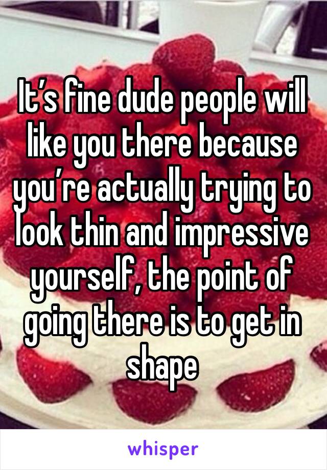 It’s fine dude people will like you there because you’re actually trying to look thin and impressive yourself, the point of going there is to get in shape 