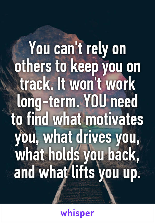 You can't rely on others to keep you on track. It won't work long-term. YOU need to find what motivates you, what drives you, what holds you back, and what lifts you up.