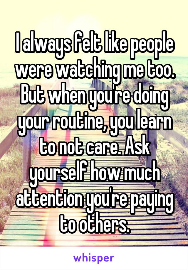 I always felt like people were watching me too. But when you're doing your routine, you learn to not care. Ask yourself how much attention you're paying to others.