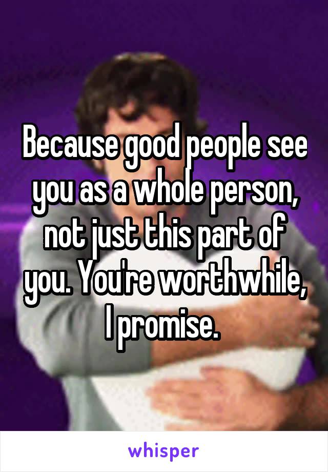 Because good people see you as a whole person, not just this part of you. You're worthwhile, I promise. 