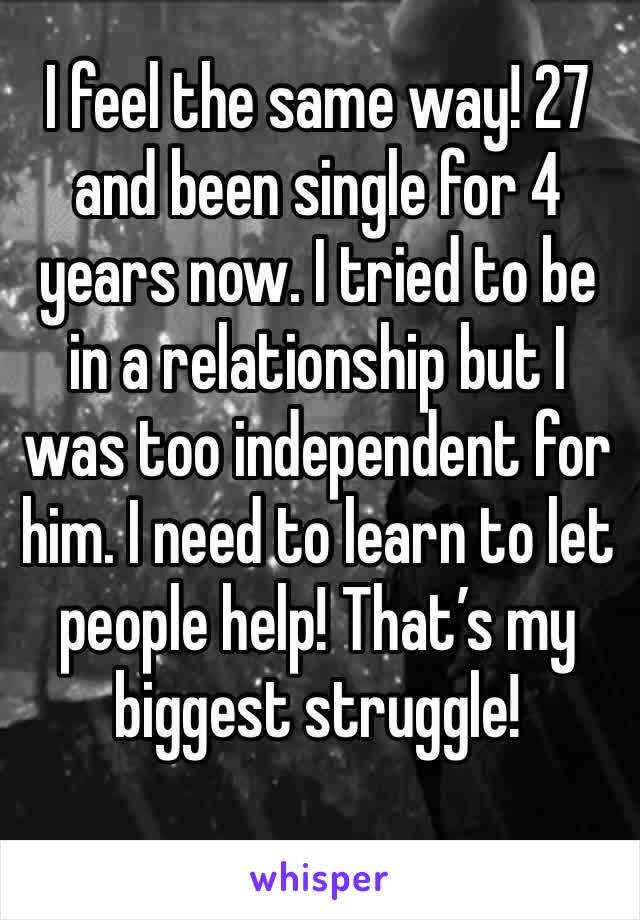 I feel the same way! 27 and been single for 4 years now. I tried to be in a relationship but I was too independent for him. I need to learn to let people help! That’s my biggest struggle! 