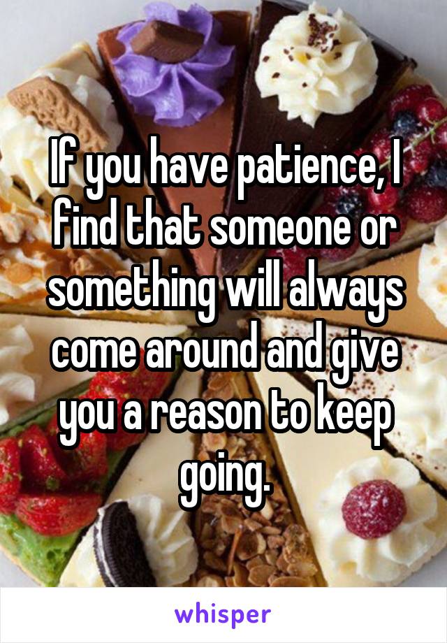 If you have patience, I find that someone or something will always come around and give you a reason to keep going.