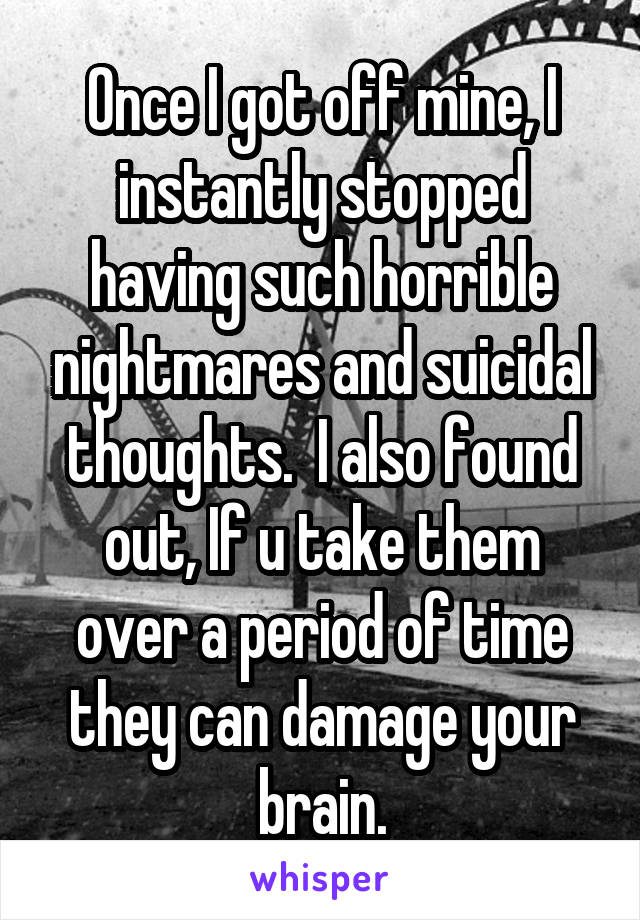 Once I got off mine, I instantly stopped having such horrible nightmares and suicidal thoughts.  I also found out, If u take them over a period of time they can damage your brain.