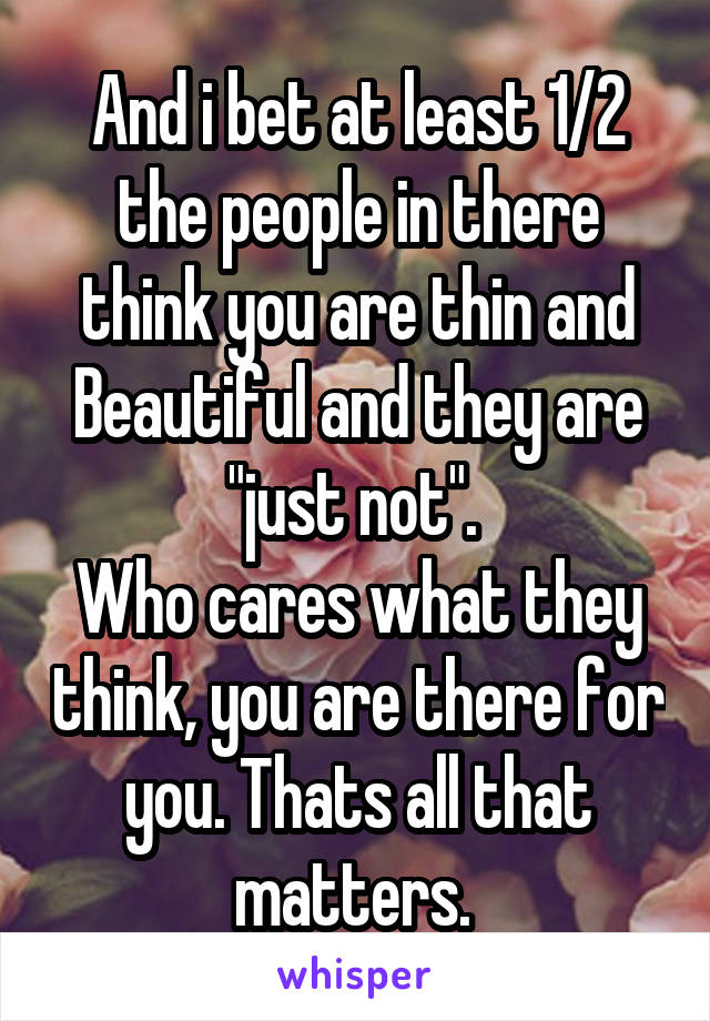 And i bet at least 1/2 the people in there think you are thin and Beautiful and they are "just not". 
Who cares what they think, you are there for you. Thats all that matters. 