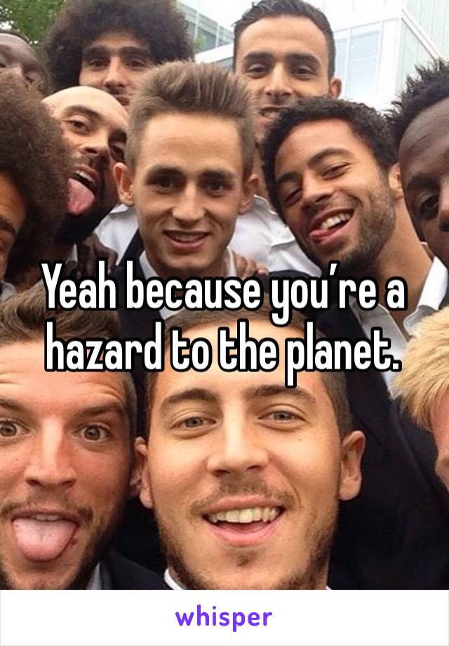 Yeah because you’re a hazard to the planet.