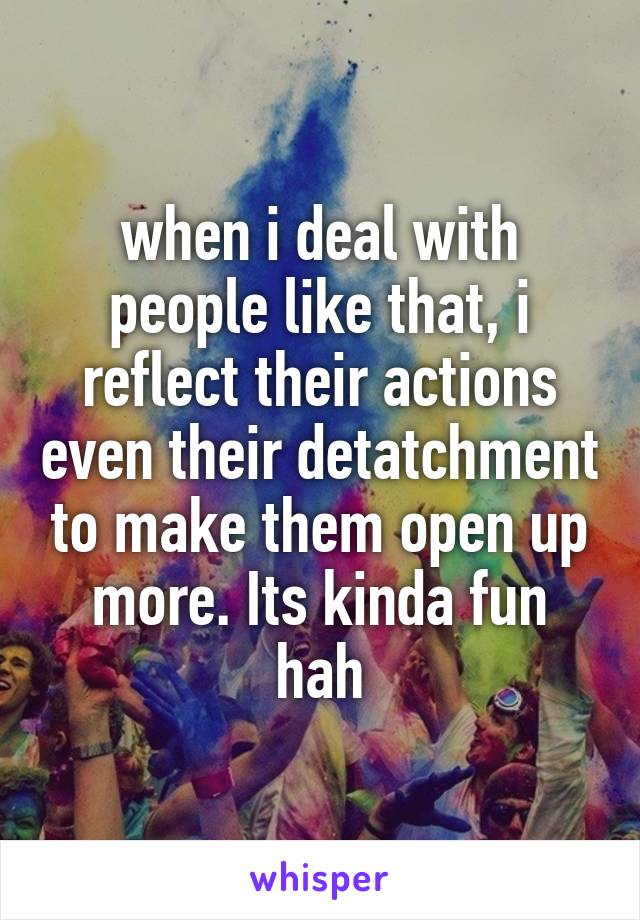 when i deal with people like that, i reflect their actions even their detatchment to make them open up more. Its kinda fun hah