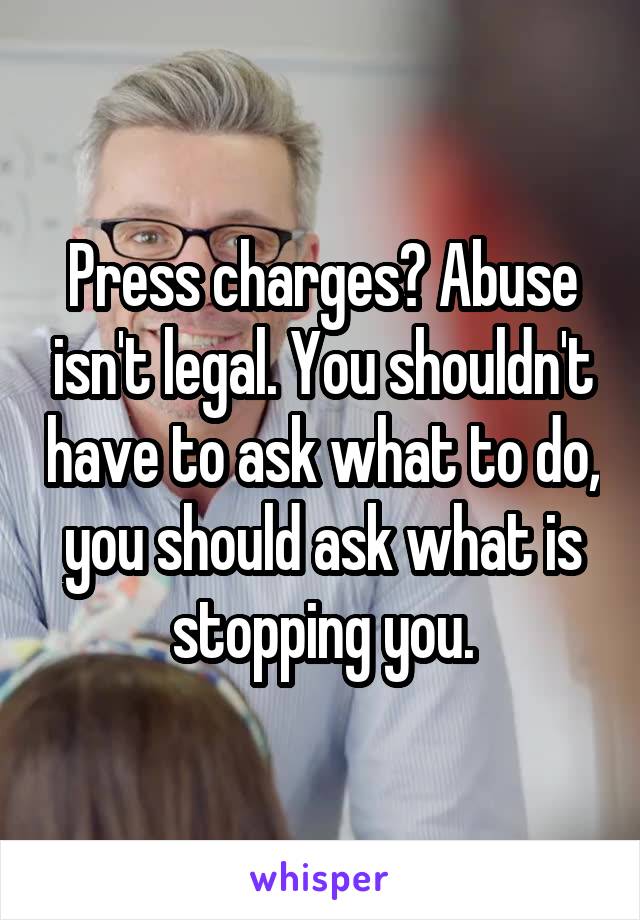 Press charges? Abuse isn't legal. You shouldn't have to ask what to do, you should ask what is stopping you.