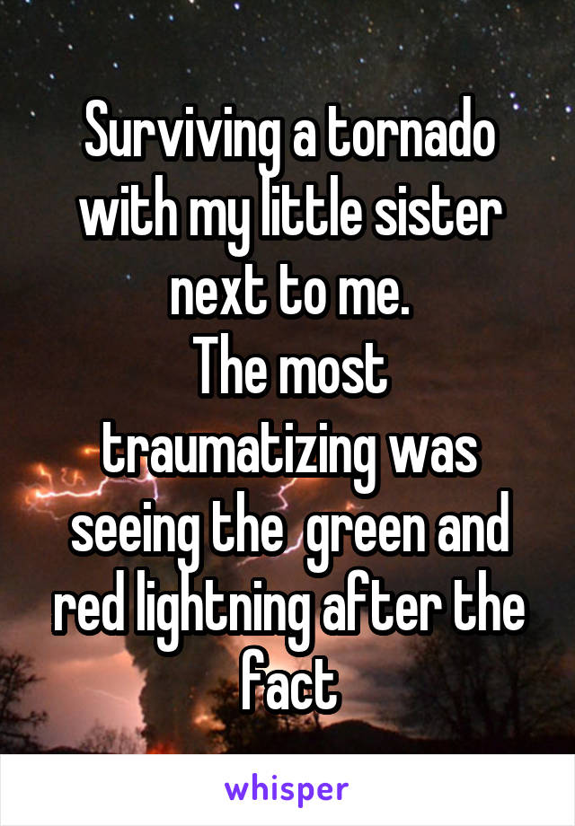 Surviving a tornado with my little sister next to me.
The most traumatizing was seeing the  green and red lightning after the fact