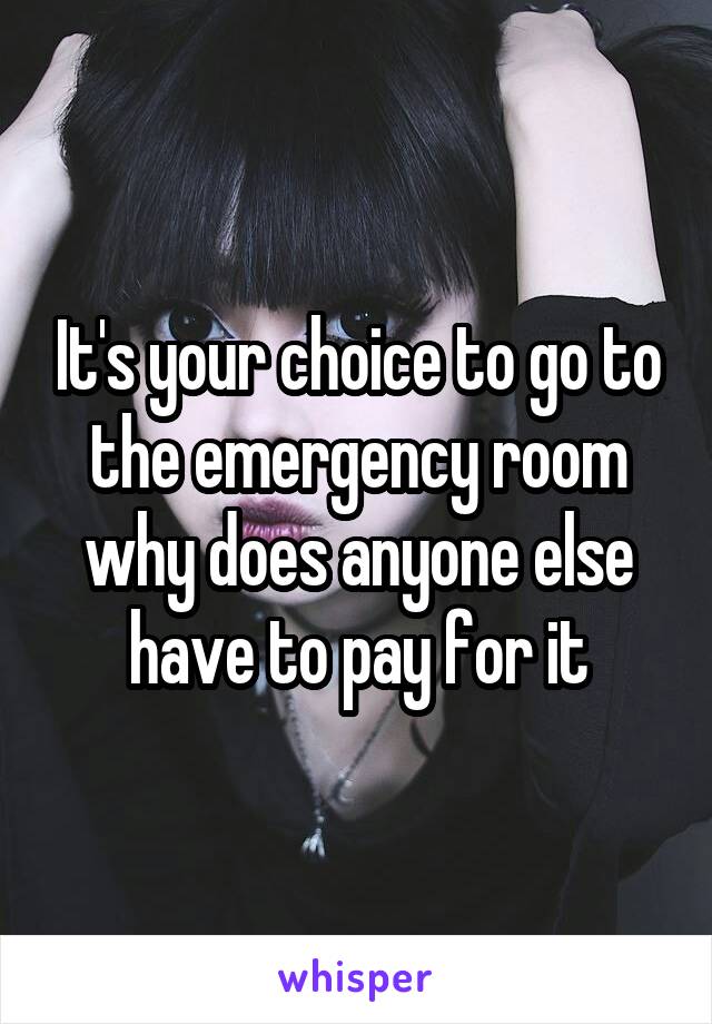 It's your choice to go to the emergency room why does anyone else have to pay for it
