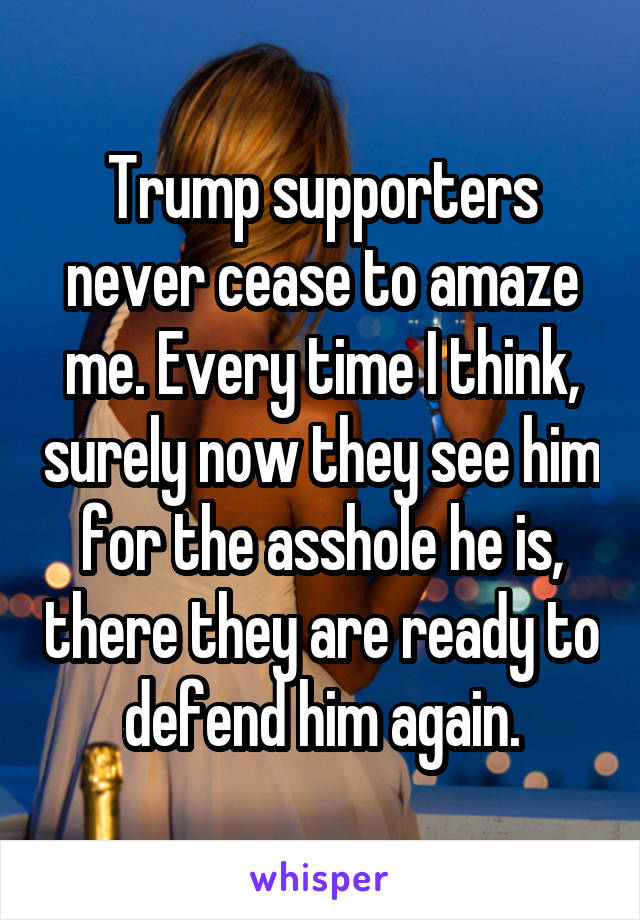 Trump supporters never cease to amaze me. Every time I think, surely now they see him for the asshole he is, there they are ready to defend him again.