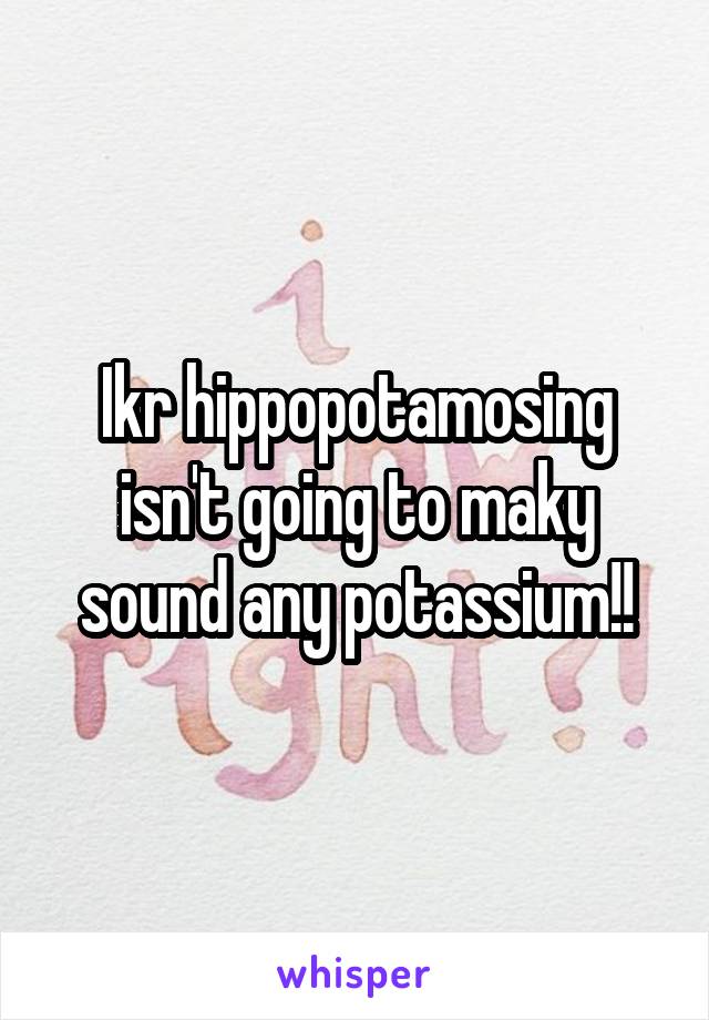 Ikr hippopotamosing isn't going to maky sound any potassium!!