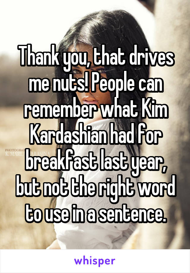 Thank you, that drives me nuts! People can remember what Kim Kardashian had for breakfast last year, but not the right word to use in a sentence.