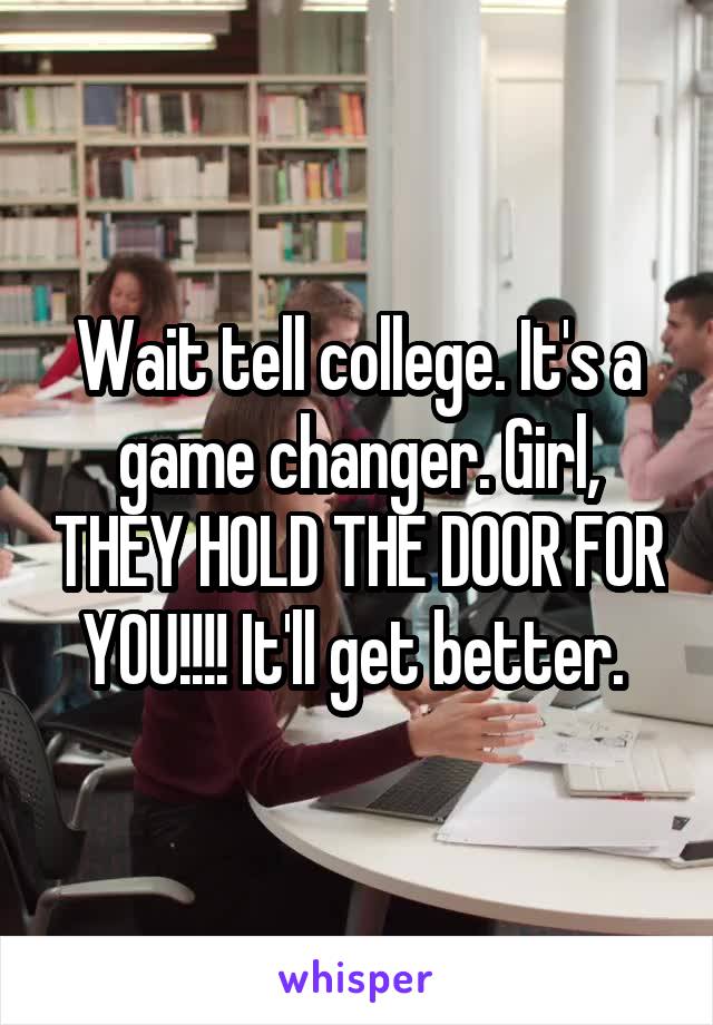 Wait tell college. It's a game changer. Girl, THEY HOLD THE DOOR FOR YOU!!!! It'll get better. 